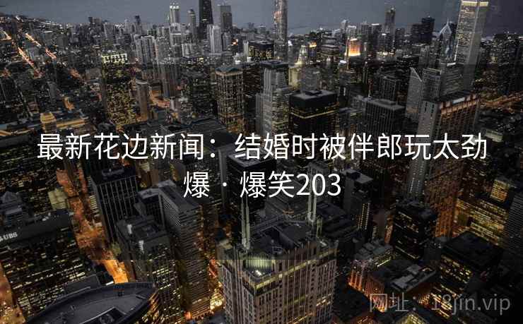 最新花边新闻：结婚时被伴郎玩太劲爆 · 爆笑203