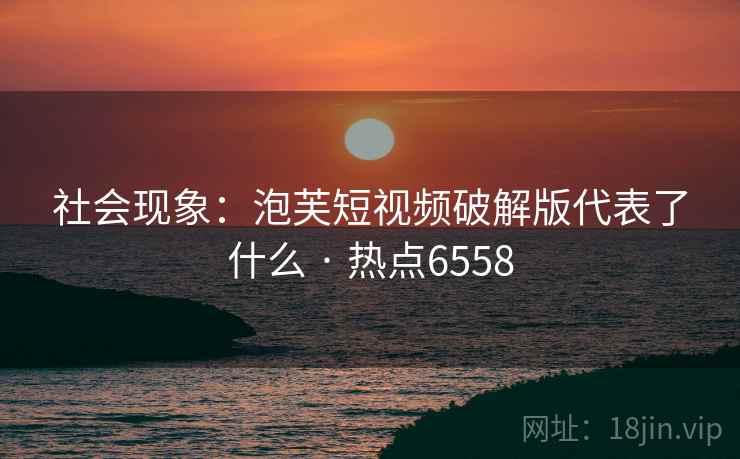 社会现象：泡芙短视频破解版代表了什么 · 热点6558