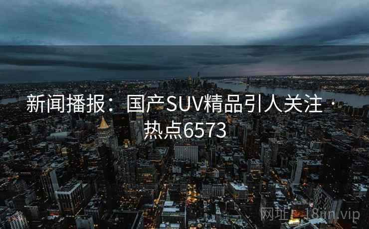 新闻播报：国产SUV精品引人关注 · 热点6573