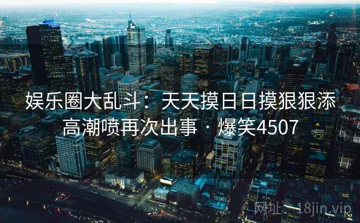 娱乐圈大乱斗：天天摸日日摸狠狠添高潮喷再次出事 · 爆笑4507