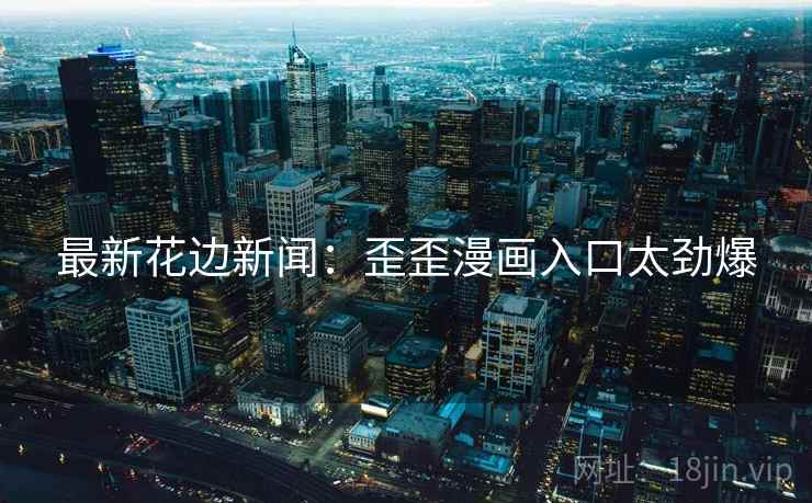 最新花边新闻:歪歪漫画入口太劲爆 最新花边新闻:歪歪漫画入口太劲爆