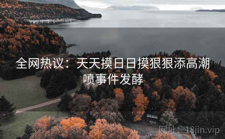 全网热议:天天摸日日摸狠狠添高潮喷事件发酵 全网热议:天天摸日日摸狠狠添高潮喷事件发酵
